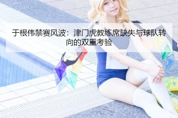 于根伟禁赛风波：津门虎教练席缺失与球队转向的双重考验